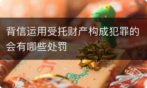 背信运用受托财产构成犯罪的会有哪些处罚