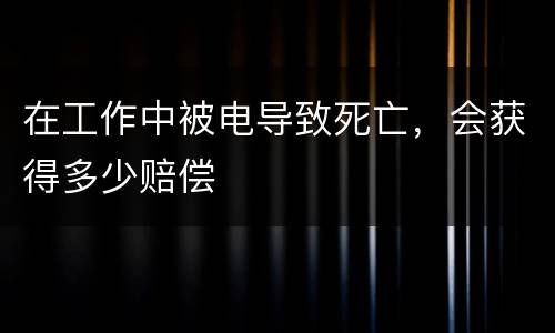 在工作中被电导致死亡，会获得多少赔偿