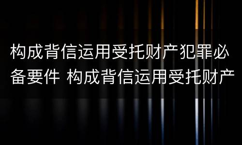 构成背信运用受托财产犯罪必备要件 构成背信运用受托财产罪的立案标准是