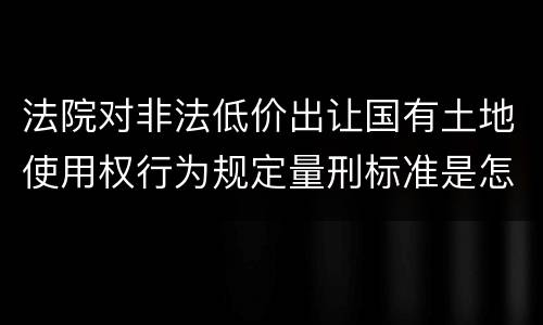 法院对非法低价出让国有土地使用权行为规定量刑标准是怎样