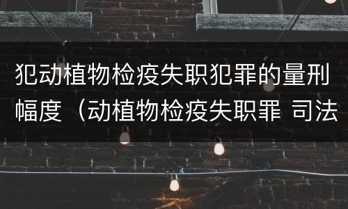 犯动植物检疫失职犯罪的量刑幅度（动植物检疫失职罪 司法解释）