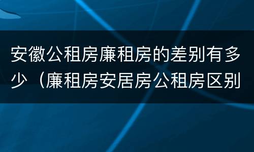 安徽公租房廉租房的差别有多少（廉租房安居房公租房区别）