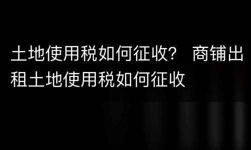 土地使用税如何征收？ 商铺出租土地使用税如何征收