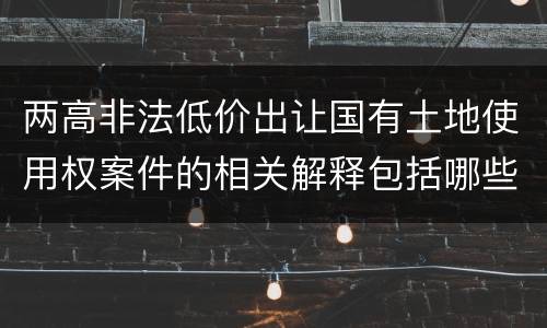 两高非法低价出让国有土地使用权案件的相关解释包括哪些重要内容