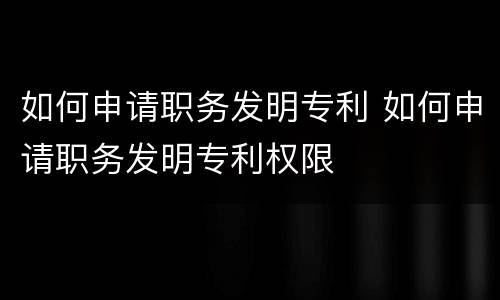 如何申请职务发明专利 如何申请职务发明专利权限