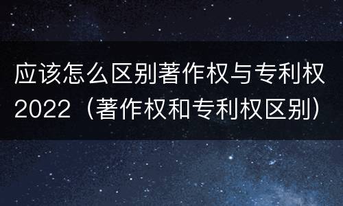 应该怎么区别著作权与专利权2022（著作权和专利权区别）