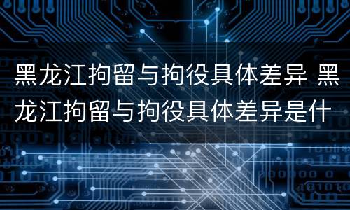 黑龙江拘留与拘役具体差异 黑龙江拘留与拘役具体差异是什么