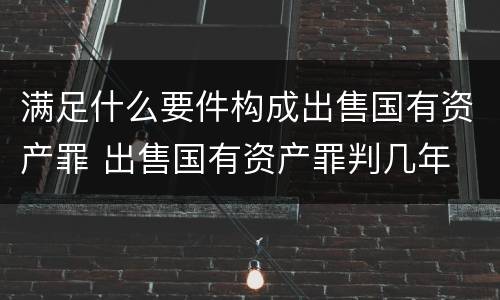 满足什么要件构成出售国有资产罪 出售国有资产罪判几年