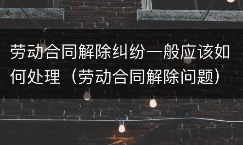 劳动合同解除纠纷一般应该如何处理（劳动合同解除问题）
