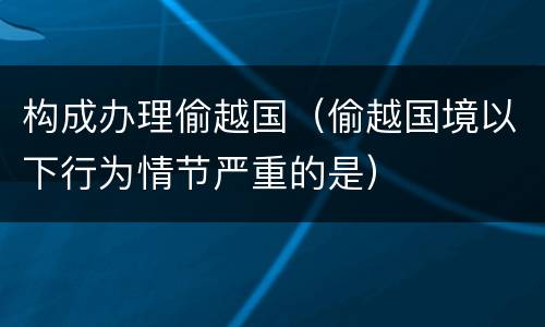 构成办理偷越国（偷越国境以下行为情节严重的是）