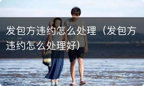 发包方违约怎么处理（发包方违约怎么处理好）