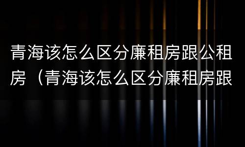 青海该怎么区分廉租房跟公租房（青海该怎么区分廉租房跟公租房呢）