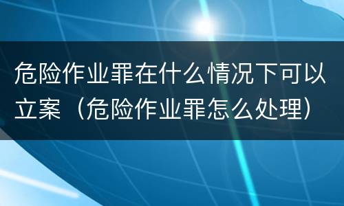 危险作业罪在什么情况下可以立案（危险作业罪怎么处理）