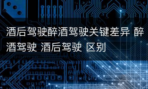 酒后驾驶醉酒驾驶关键差异 醉酒驾驶 酒后驾驶 区别