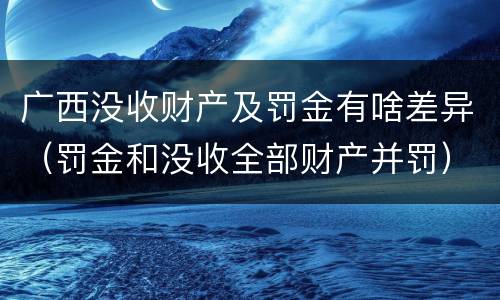 广西没收财产及罚金有啥差异（罚金和没收全部财产并罚）