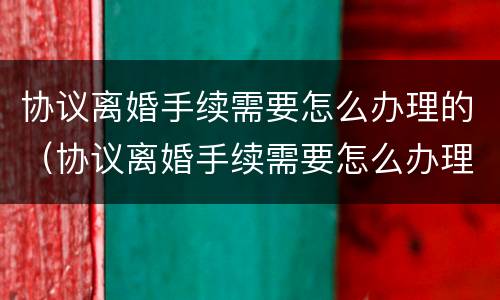 协议离婚手续需要怎么办理的（协议离婚手续需要怎么办理的证件）