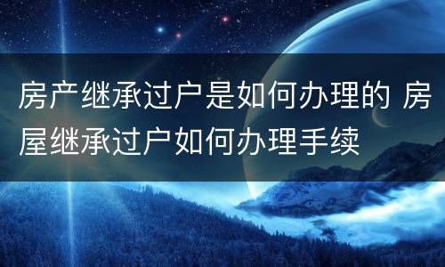 房产继承过户是如何办理的 房屋继承过户如何办理手续
