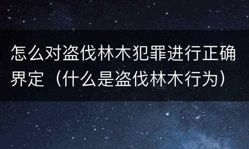 怎么对盗伐林木犯罪进行正确界定（什么是盗伐林木行为）