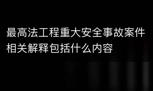 最高法工程重大安全事故案件相关解释包括什么内容