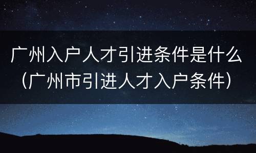 广州入户人才引进条件是什么（广州市引进人才入户条件）