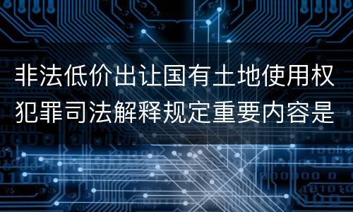 非法低价出让国有土地使用权犯罪司法解释规定重要内容是什么