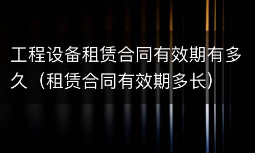 工程设备租赁合同有效期有多久（租赁合同有效期多长）