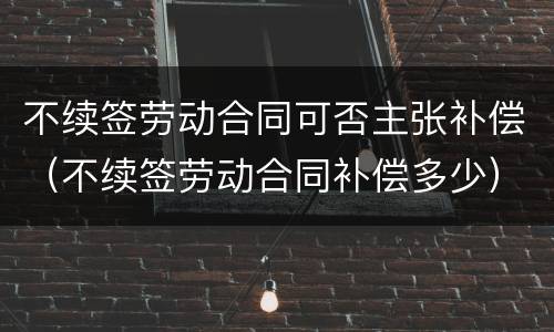 不续签劳动合同可否主张补偿（不续签劳动合同补偿多少）