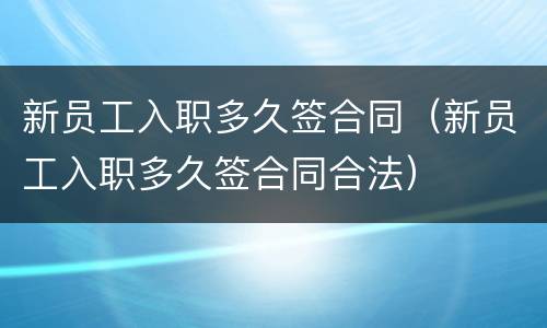 新员工入职多久签合同（新员工入职多久签合同合法）