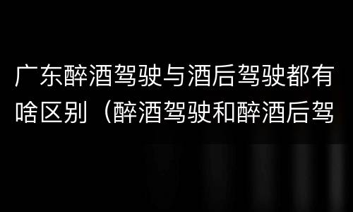 广东醉酒驾驶与酒后驾驶都有啥区别（醉酒驾驶和醉酒后驾驶有什么区别）
