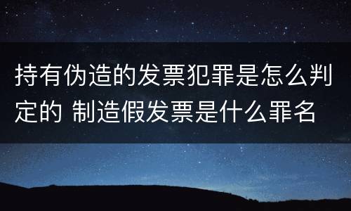 持有伪造的发票犯罪是怎么判定的 制造假发票是什么罪名