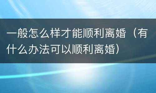 一般怎么样才能顺利离婚（有什么办法可以顺利离婚）