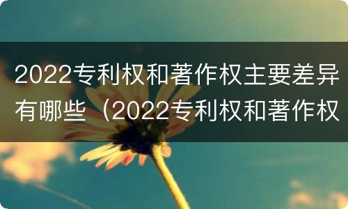 2022专利权和著作权主要差异有哪些（2022专利权和著作权主要差异有哪些问题）