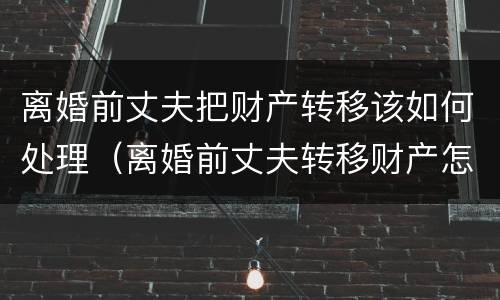 离婚前丈夫把财产转移该如何处理（离婚前丈夫转移财产怎么办）