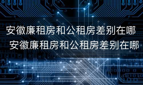 安徽廉租房和公租房差别在哪 安徽廉租房和公租房差别在哪些地方