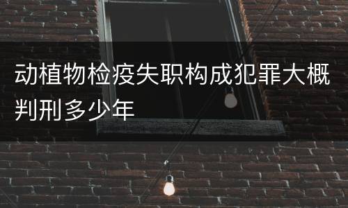 动植物检疫失职构成犯罪大概判刑多少年