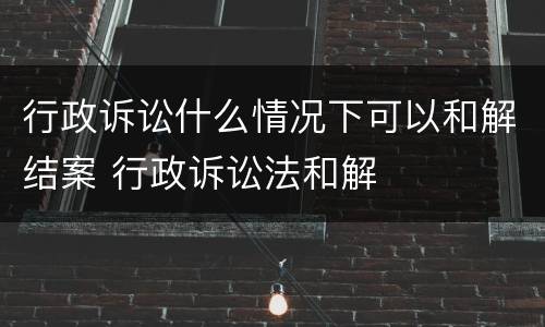 行政诉讼什么情况下可以和解结案 行政诉讼法和解