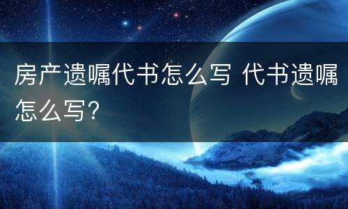 房产遗嘱代书怎么写 代书遗嘱怎么写?