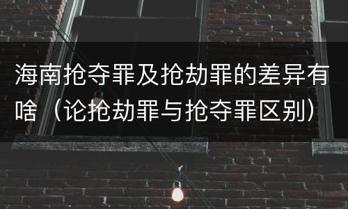 海南抢夺罪及抢劫罪的差异有啥（论抢劫罪与抢夺罪区别）