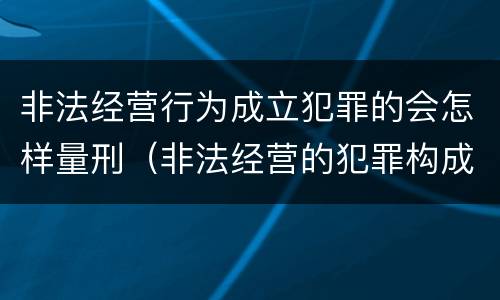 非法经营行为成立犯罪的会怎样量刑（非法经营的犯罪构成）
