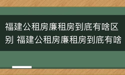 福建公租房廉租房到底有啥区别 福建公租房廉租房到底有啥区别呢