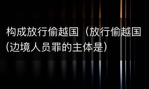 构成放行偷越国（放行偷越国(边境人员罪的主体是）