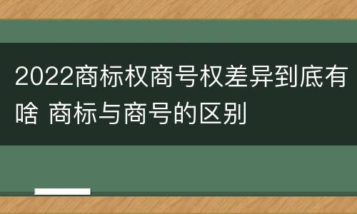 2022商标权商号权差异到底有啥 商标与商号的区别