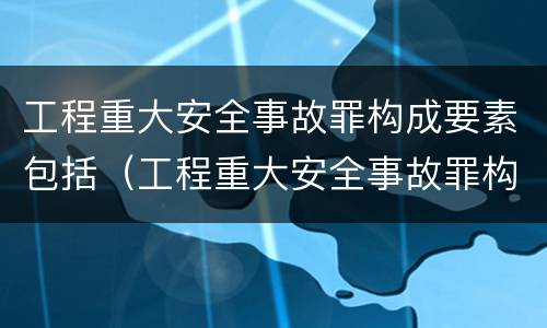 工程重大安全事故罪构成要素包括（工程重大安全事故罪构成要素包括）