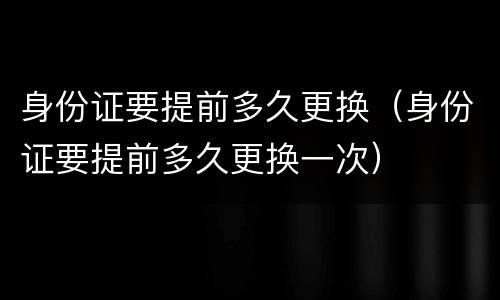 身份证要提前多久更换（身份证要提前多久更换一次）