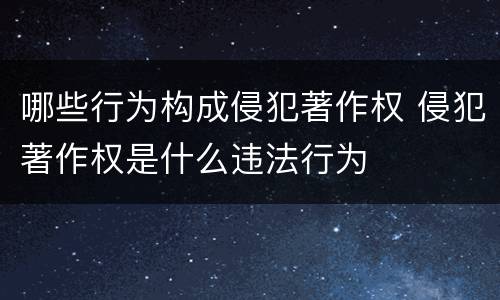 哪些行为构成侵犯著作权 侵犯著作权是什么违法行为