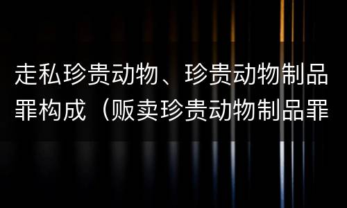 走私珍贵动物、珍贵动物制品罪构成（贩卖珍贵动物制品罪量刑）