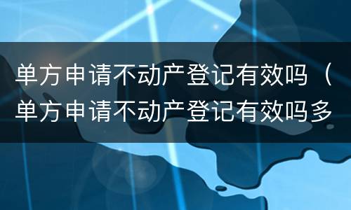 单方申请不动产登记有效吗（单方申请不动产登记有效吗多久）