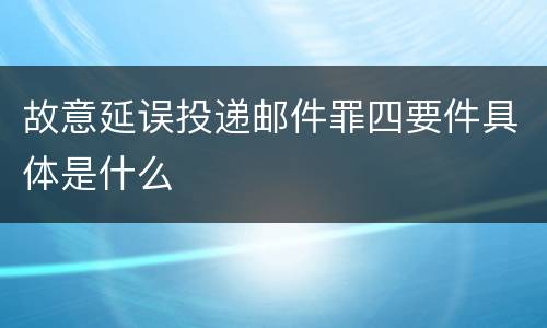 故意延误投递邮件罪四要件具体是什么