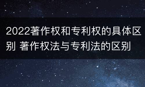 2022著作权和专利权的具体区别 著作权法与专利法的区别