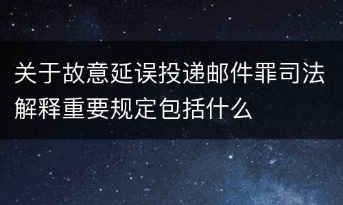 关于故意延误投递邮件罪司法解释重要规定包括什么